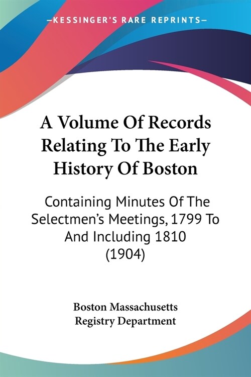 A Volume Of Records Relating To The Early History Of Boston: Containing Minutes Of The Selectmens Meetings, 1799 To And Including 1810 (1904) (Paperback)
