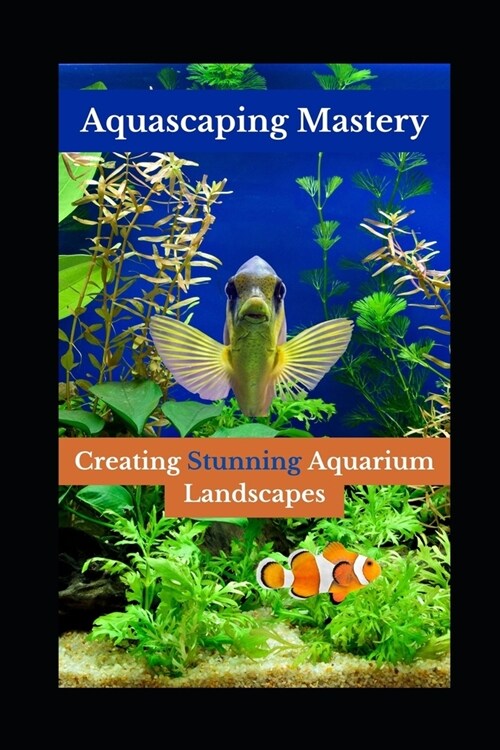 Aquascaping Mastery: Creating Stunning Aquarium Landscapes (Paperback)