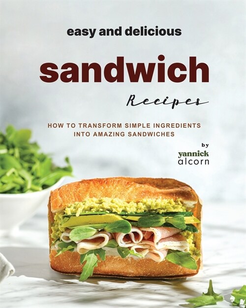 Easy and Delicious Sandwich Recipes: How to Transform Simple Ingredients into Amazing Sandwiches (Paperback)