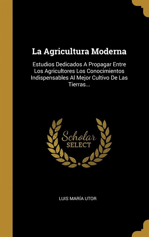 La Agricultura Moderna: Estudios Dedicados A Propagar Entre Los Agricultores Los Conocimientos Indispensables Al Mejor Cultivo De Las Tierras. (Hardcover)