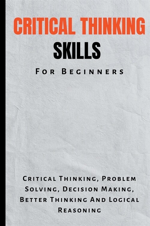 Critical Thinking Skills For Beginners: The Complete Guide To Critical Thinking, Problem Solving, Decision Making, Better Thinking And Logical Reasoni (Paperback)