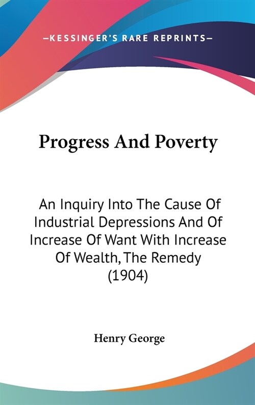 Progress And Poverty: An Inquiry Into The Cause Of Industrial Depressions And Of Increase Of Want With Increase Of Wealth, The Remedy (1904) (Hardcover)