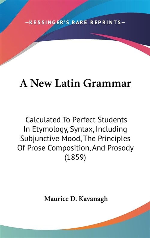 A New Latin Grammar: Calculated To Perfect Students In Etymology, Syntax, Including Subjunctive Mood, The Principles Of Prose Composition, (Hardcover)