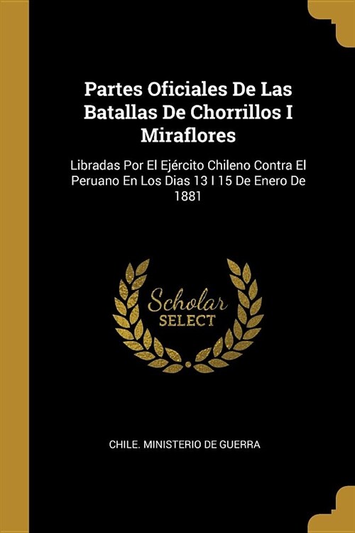 Partes Oficiales De Las Batallas De Chorrillos I Miraflores: Libradas Por El Ej?cito Chileno Contra El Peruano En Los Dias 13 I 15 De Enero De 1881 (Paperback)