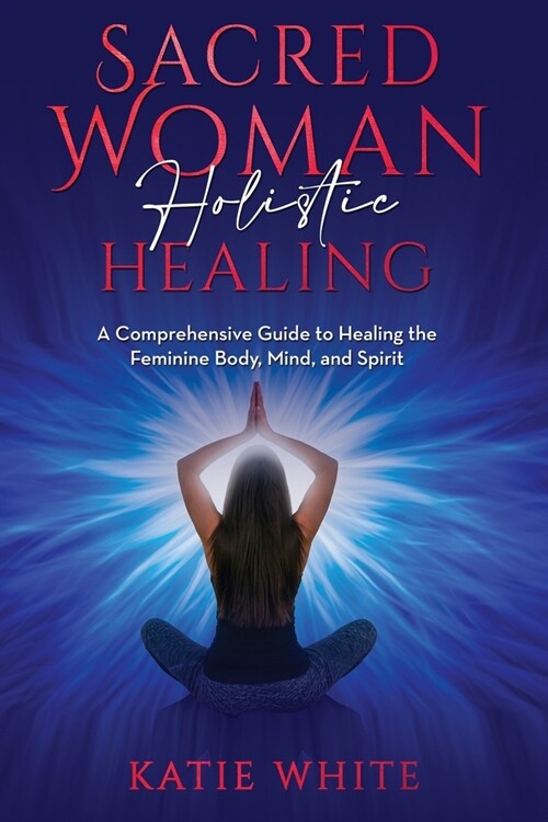Sacred Woman Holistic Healing: A Comprehensive Guide to Healing the Feminine Body, Mind, and Spirit (Paperback)