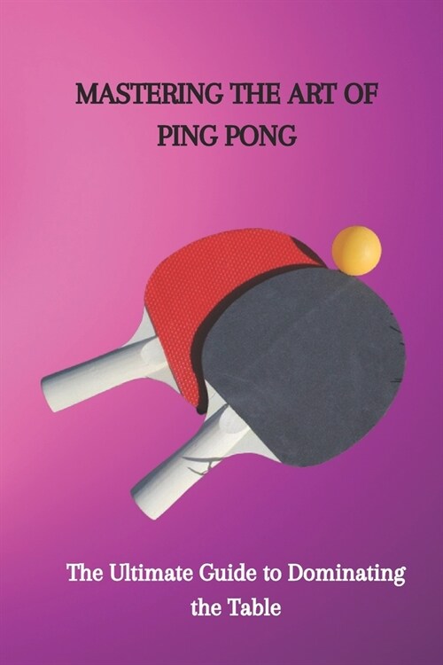 Mastering the Art of Ping Pong: The Ultimate Guide to Dominating the Table (Paperback)