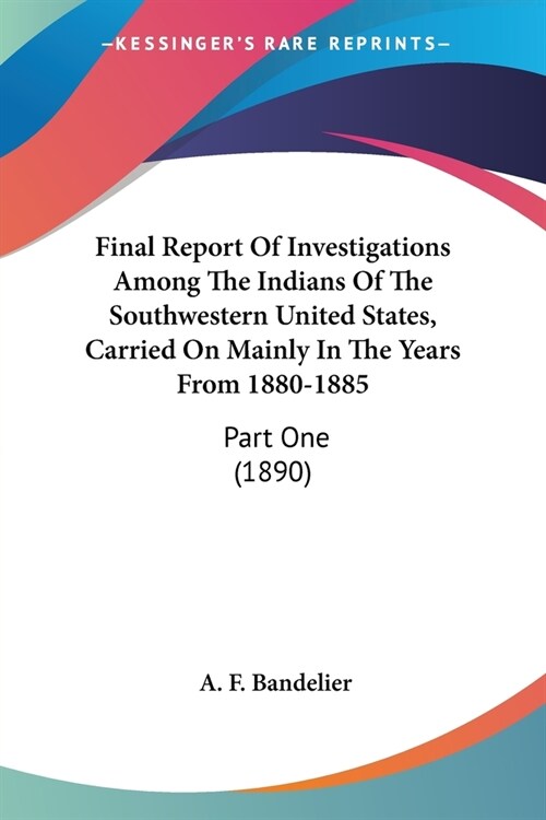 Final Report Of Investigations Among The Indians Of The Southwestern United States, Carried On Mainly In The Years From 1880-1885: Part One (1890) (Paperback)