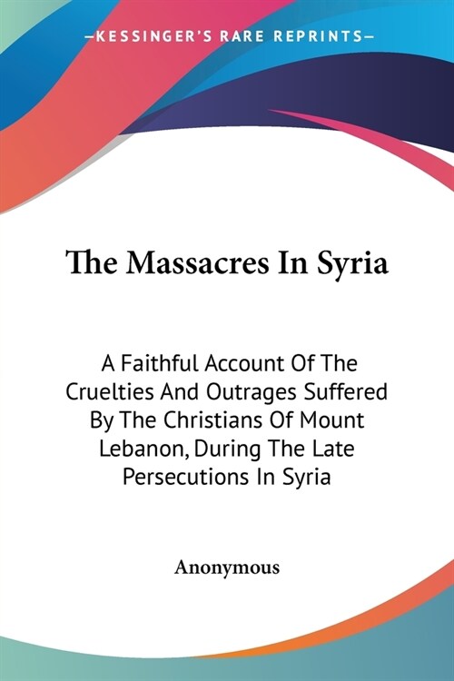 The Massacres In Syria: A Faithful Account Of The Cruelties And Outrages Suffered By The Christians Of Mount Lebanon, During The Late Persecut (Paperback)