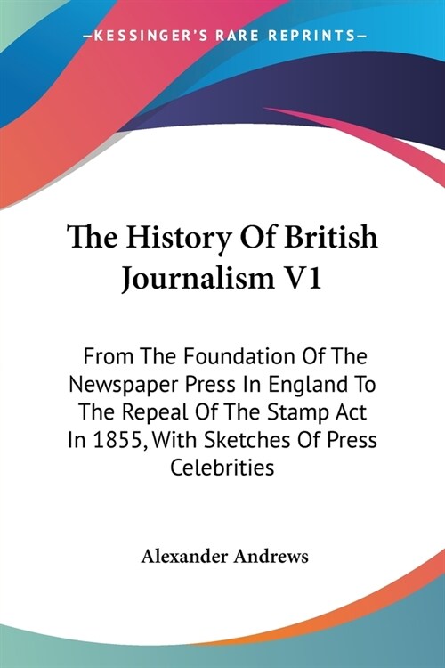 The History Of British Journalism V1: From The Foundation Of The Newspaper Press In England To The Repeal Of The Stamp Act In 1855, With Sketches Of P (Paperback)