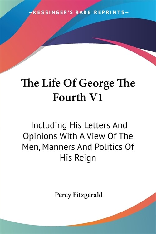 The Life Of George The Fourth V1: Including His Letters And Opinions With A View Of The Men, Manners And Politics Of His Reign (Paperback)