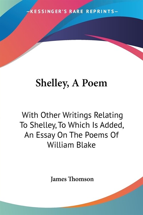 Shelley, A Poem: With Other Writings Relating To Shelley, To Which Is Added, An Essay On The Poems Of William Blake (Paperback)