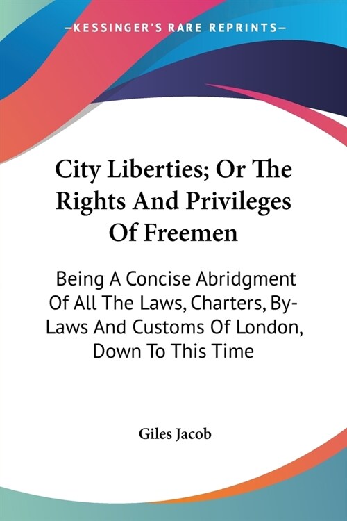City Liberties; Or The Rights And Privileges Of Freemen: Being A Concise Abridgment Of All The Laws, Charters, By-Laws And Customs Of London, Down To (Paperback)