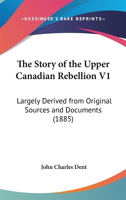 The Story of the Upper Canadian Rebellion V1: Largely Derived from Original Sources and Documents (1885) (Hardcover)