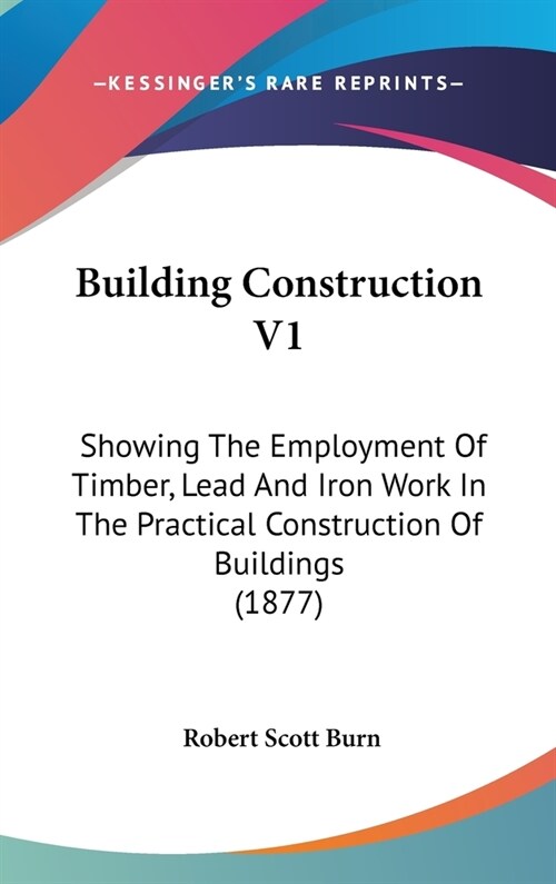 Building Construction V1: Showing The Employment Of Timber, Lead And Iron Work In The Practical Construction Of Buildings (1877) (Hardcover)