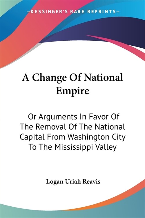 A Change Of National Empire: Or Arguments In Favor Of The Removal Of The National Capital From Washington City To The Mississippi Valley (Paperback)