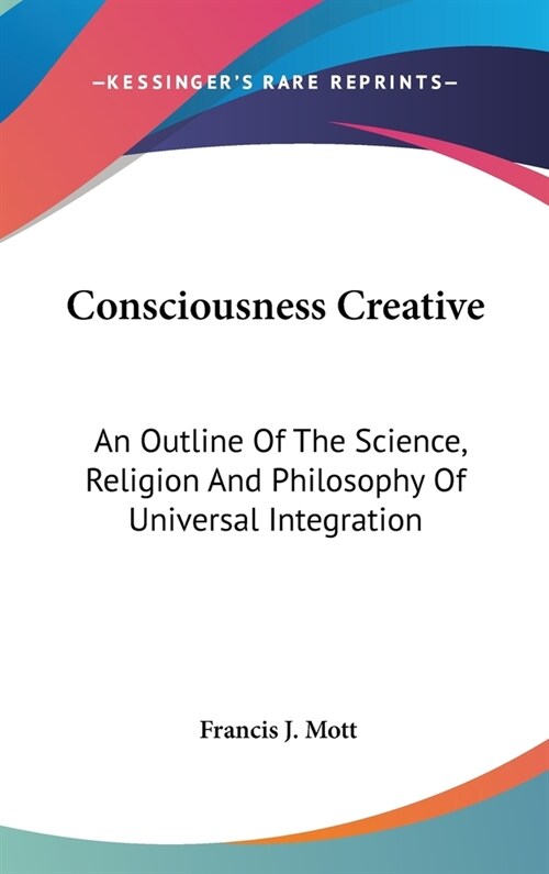 Consciousness Creative: An Outline Of The Science, Religion And Philosophy Of Universal Integration (Hardcover)