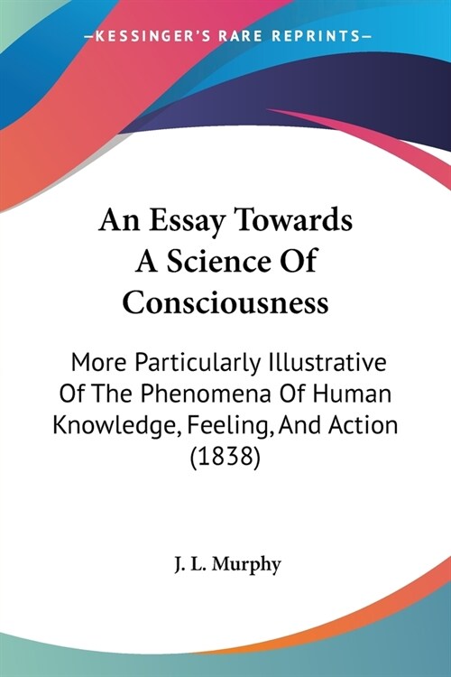 An Essay Towards A Science Of Consciousness: More Particularly Illustrative Of The Phenomena Of Human Knowledge, Feeling, And Action (1838) (Paperback)