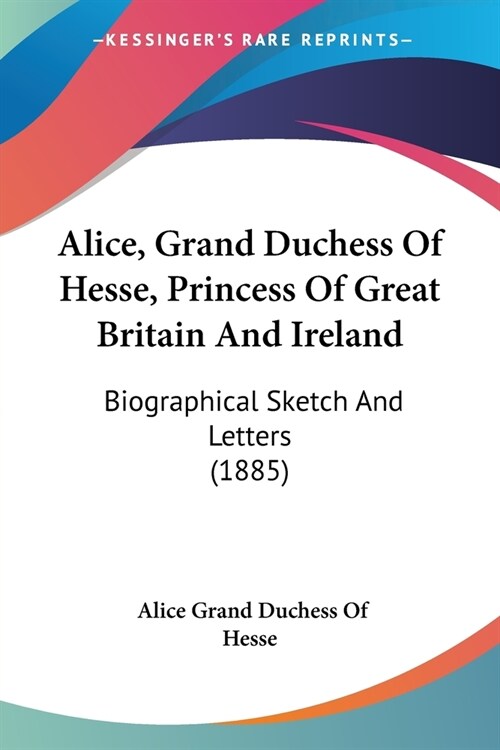 Alice, Grand Duchess Of Hesse, Princess Of Great Britain And Ireland: Biographical Sketch And Letters (1885) (Paperback)