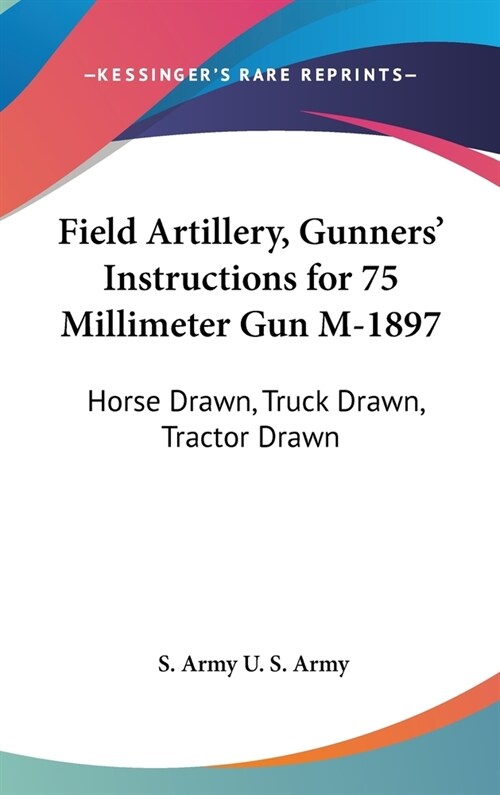 Field Artillery, Gunners Instructions for 75 Millimeter Gun M-1897: Horse Drawn, Truck Drawn, Tractor Drawn (Hardcover)