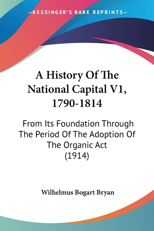 A History Of The National Capital V1, 1790-1814: From Its Foundation Through The Period Of The Adoption Of The Organic Act (1914) (Paperback)