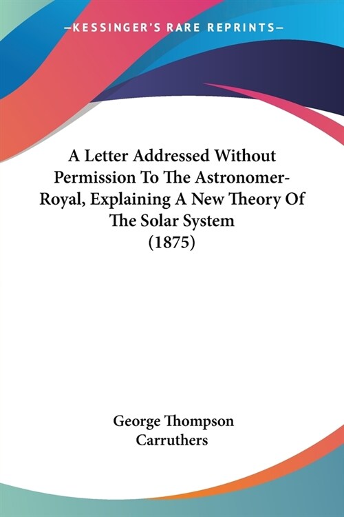 A Letter Addressed Without Permission To The Astronomer-Royal, Explaining A New Theory Of The Solar System (1875) (Paperback)