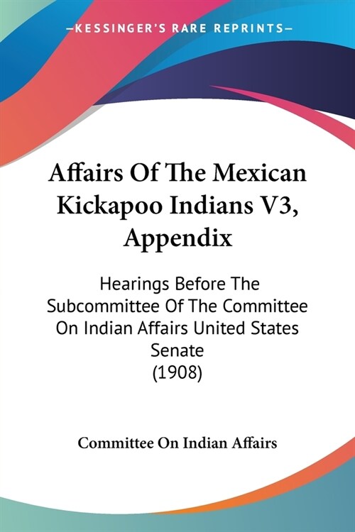 Affairs Of The Mexican Kickapoo Indians V3, Appendix: Hearings Before The Subcommittee Of The Committee On Indian Affairs United States Senate (1908) (Paperback)