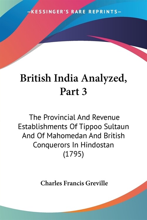 British India Analyzed, Part 3: The Provincial And Revenue Establishments Of Tippoo Sultaun And Of Mahomedan And British Conquerors In Hindostan (1795 (Paperback)