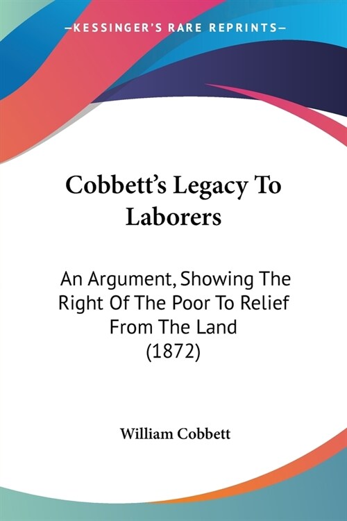 Cobbetts Legacy To Laborers: An Argument, Showing The Right Of The Poor To Relief From The Land (1872) (Paperback)