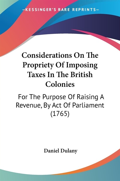 Considerations On The Propriety Of Imposing Taxes In The British Colonies: For The Purpose Of Raising A Revenue, By Act Of Parliament (1765) (Paperback)