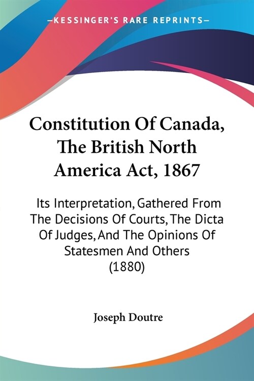 Constitution Of Canada, The British North America Act, 1867: Its Interpretation, Gathered From The Decisions Of Courts, The Dicta Of Judges, And The O (Paperback)
