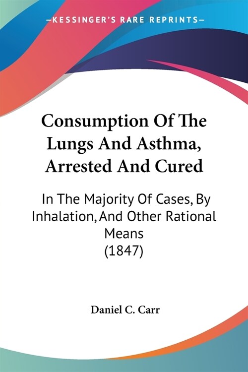 Consumption Of The Lungs And Asthma, Arrested And Cured: In The Majority Of Cases, By Inhalation, And Other Rational Means (1847) (Paperback)