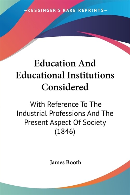 Education And Educational Institutions Considered: With Reference To The Industrial Professions And The Present Aspect Of Society (1846) (Paperback)