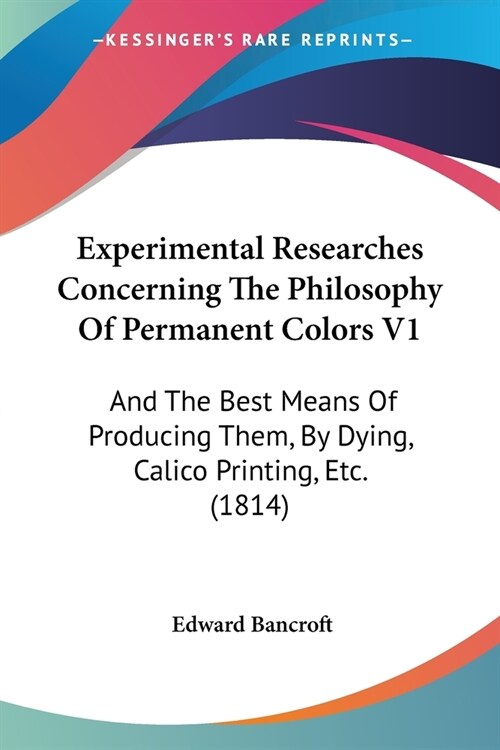 Experimental Researches Concerning The Philosophy Of Permanent Colors V1: And The Best Means Of Producing Them, By Dying, Calico Printing, Etc. (1814) (Paperback)