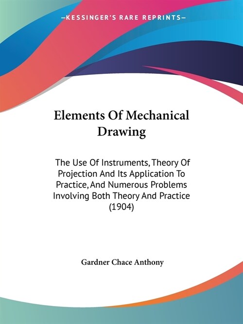 Elements Of Mechanical Drawing: The Use Of Instruments, Theory Of Projection And Its Application To Practice, And Numerous Problems Involving Both The (Paperback)