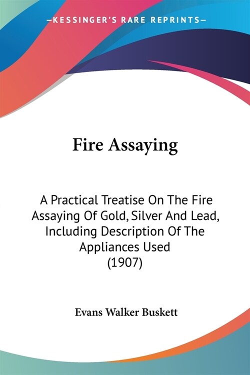 Fire Assaying: A Practical Treatise On The Fire Assaying Of Gold, Silver And Lead, Including Description Of The Appliances Used (1907 (Paperback)