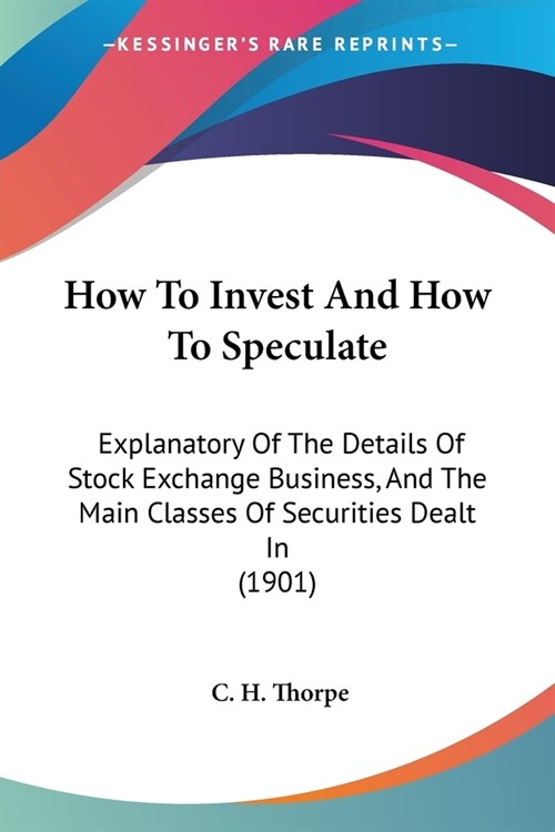 How To Invest And How To Speculate: Explanatory Of The Details Of Stock Exchange Business, And The Main Classes Of Securities Dealt In (1901) (Paperback)