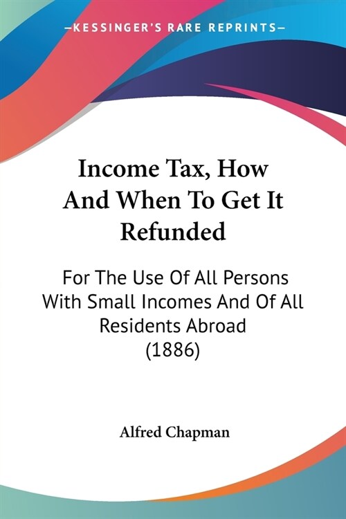 Income Tax, How And When To Get It Refunded: For The Use Of All Persons With Small Incomes And Of All Residents Abroad (1886) (Paperback)