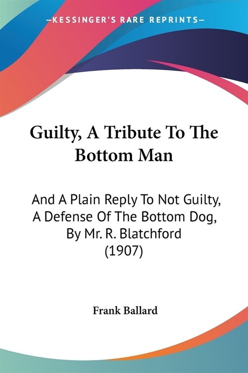 Guilty, A Tribute To The Bottom Man: And A Plain Reply To Not Guilty, A Defense Of The Bottom Dog, By Mr. R. Blatchford (1907) (Paperback)