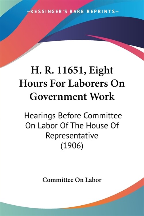 H. R. 11651, Eight Hours For Laborers On Government Work: Hearings Before Committee On Labor Of The House Of Representative (1906) (Paperback)