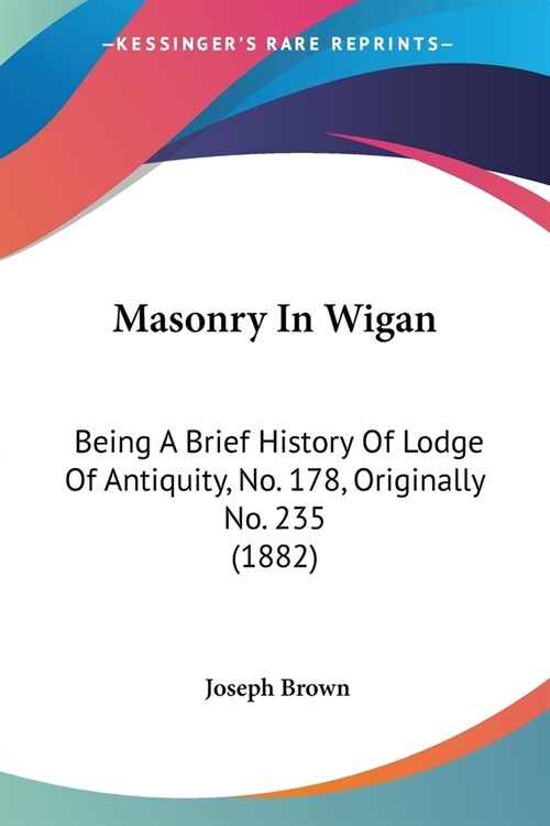 Masonry In Wigan: Being A Brief History Of Lodge Of Antiquity, No. 178, Originally No. 235 (1882) (Paperback)