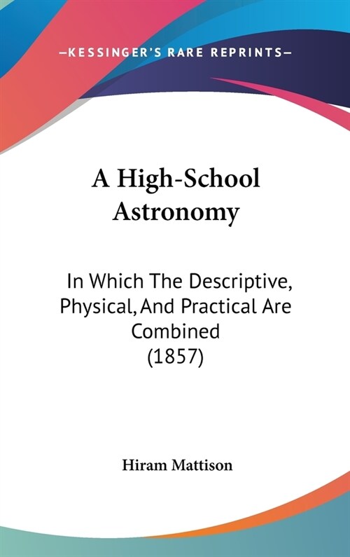 A High-School Astronomy: In Which The Descriptive, Physical, And Practical Are Combined (1857) (Hardcover)