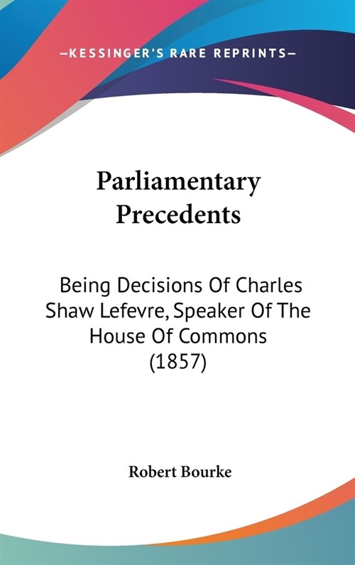 Parliamentary Precedents: Being Decisions Of Charles Shaw Lefevre, Speaker Of The House Of Commons (1857) (Hardcover)