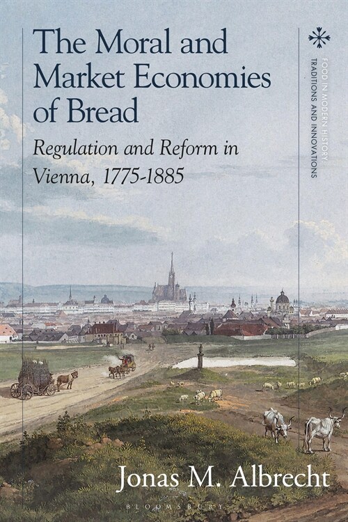 The Moral and Market Economies of Bread : Regulation and Reform in Vienna, 1775-1885 (Hardcover)