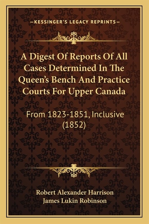 A Digest Of Reports Of All Cases Determined In The Queens Bench And Practice Courts For Upper Canada: From 1823-1851, Inclusive (1852) (Paperback)