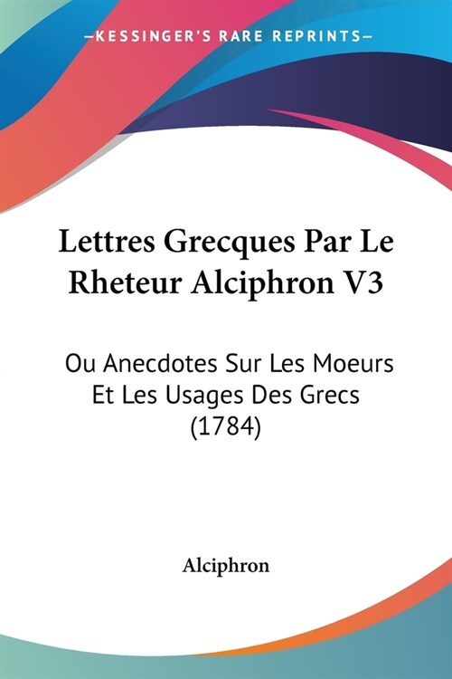 Lettres Grecques Par Le Rheteur Alciphron V3: Ou Anecdotes Sur Les Moeurs Et Les Usages Des Grecs (1784) (Paperback)