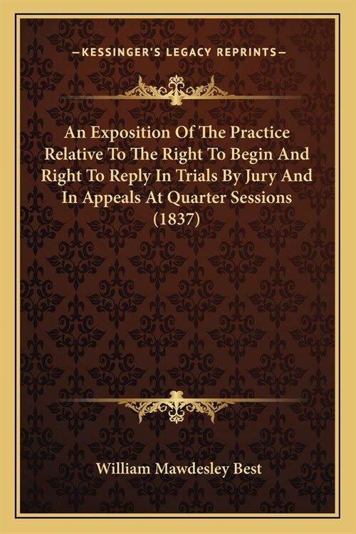 An Exposition Of The Practice Relative To The Right To Begin And Right To Reply In Trials By Jury And In Appeals At Quarter Sessions (1837) (Paperback)