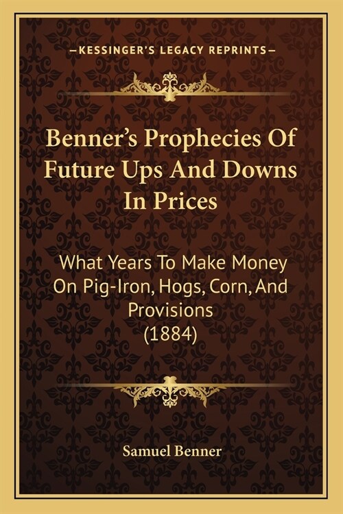 Benners Prophecies Of Future Ups And Downs In Prices: What Years To Make Money On Pig-Iron, Hogs, Corn, And Provisions (1884) (Paperback)