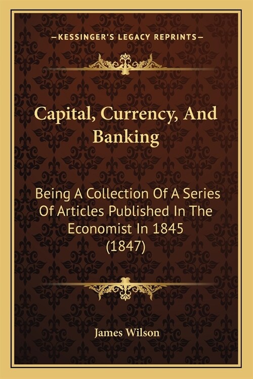 Capital, Currency, And Banking: Being A Collection Of A Series Of Articles Published In The Economist In 1845 (1847) (Paperback)