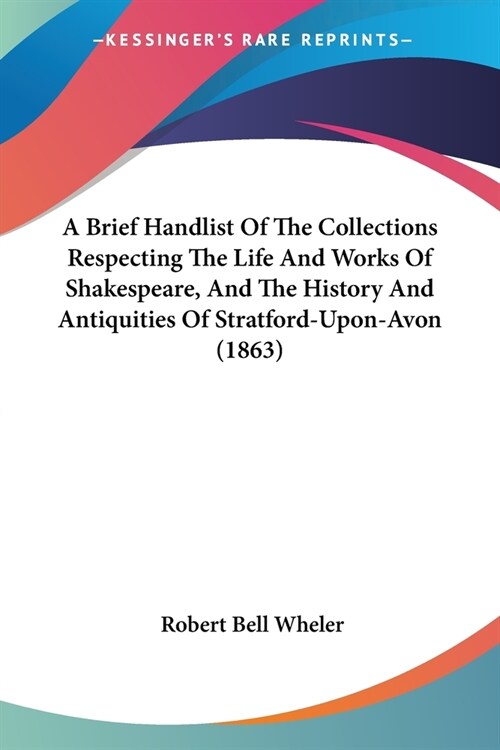 A Brief Handlist Of The Collections Respecting The Life And Works Of Shakespeare, And The History And Antiquities Of Stratford-Upon-Avon (1863) (Paperback)