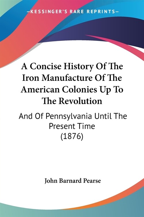 A Concise History Of The Iron Manufacture Of The American Colonies Up To The Revolution: And Of Pennsylvania Until The Present Time (1876) (Paperback)